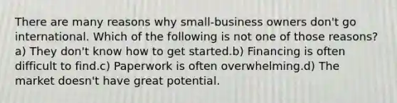 There are many reasons why small-business owners don't go international. Which of the following is not one of those reasons?a) They don't know how to get started.b) Financing is often difficult to find.c) Paperwork is often overwhelming.d) The market doesn't have great potential.