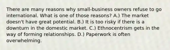 There are many reasons why small-business owners refuse to go international. What is one of those reasons? A.) The market doesn't have great potential. B.) It is too risky if there is a downturn in the domestic market. C.) Ethnocentrism gets in the way of forming relationships. D.) Paperwork is often overwhelming.