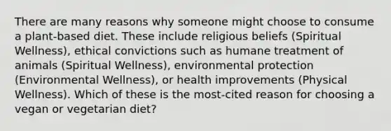 There are many reasons why someone might choose to consume a plant-based diet. These include religious beliefs (Spiritual Wellness), ethical convictions such as humane treatment of animals (Spiritual Wellness), environmental protection (Environmental Wellness), or health improvements (Physical Wellness). Which of these is the most-cited reason for choosing a vegan or vegetarian diet?