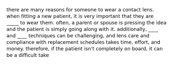 there are many reasons for someone to wear a contact lens. when fitting a new patient, it is very important that they are _____ to wear them. often, a parent or spouse is pressing the idea and the patient is simply going along with it. additionally, ____ and ____ techniques can be challenging, and lens care and compliance with replacement schedules takes time, effort, and money. therefore, if the patient isn't completely on board, it can be a difficult take