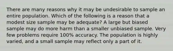 There are many reasons why it may be undesirable to sample an entire population. Which of the following is a reason that a modest size sample may be adequate? A large but biased sample may do more harm than a smaller unbiased sample. Very few problems require 100% accuracy. The population is highly varied, and a small sample may reflect only a part of it.