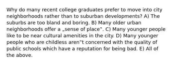 Why do many recent college graduates prefer to move into city neighborhoods rather than to suburban developments? A) The suburbs are too bland and boring. B) Many older urban neighborhoods offer a „sense of place‟. C) Many younger people like to be near cultural amenities in the city. D) Many younger people who are childless aren‟t concerned with the quality of public schools which have a reputation for being bad. E) All of the above.