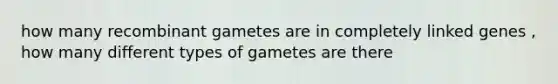 how many recombinant gametes are in completely linked genes , how many different types of gametes are there