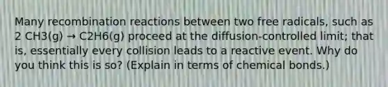 Many recombination reactions between two free radicals, such as 2 CH3(g) → C2H6(g) proceed at the diffusion-controlled limit; that is, essentially every collision leads to a reactive event. Why do you think this is so? (Explain in terms of chemical bonds.)