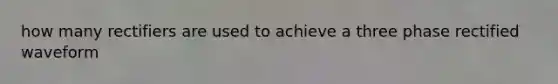 how many rectifiers are used to achieve a three phase rectified waveform