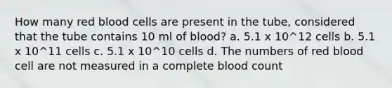 How many red blood cells are present in the tube, considered that the tube contains 10 ml of blood? a. 5.1 x 10^12 cells b. 5.1 x 10^11 cells c. 5.1 x 10^10 cells d. The numbers of red blood cell are not measured in a complete blood count