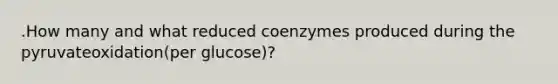 .How many and what reduced coenzymes produced during the pyruvateoxidation(per glucose)?