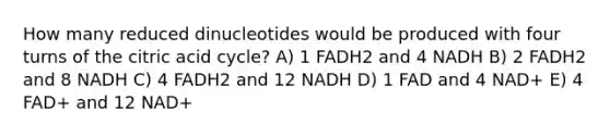 How many reduced dinucleotides would be produced with four turns of the citric acid cycle? A) 1 FADH2 and 4 NADH B) 2 FADH2 and 8 NADH C) 4 FADH2 and 12 NADH D) 1 FAD and 4 NAD+ E) 4 FAD+ and 12 NAD+