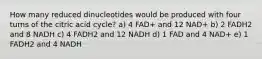 How many reduced dinucleotides would be produced with four turns of the citric acid cycle? a) 4 FAD+ and 12 NAD+ b) 2 FADH2 and 8 NADH c) 4 FADH2 and 12 NADH d) 1 FAD and 4 NAD+ e) 1 FADH2 and 4 NADH