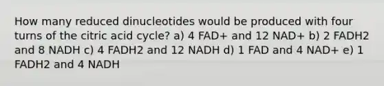 How many reduced dinucleotides would be produced with four turns of the citric acid cycle? a) 4 FAD+ and 12 NAD+ b) 2 FADH2 and 8 NADH c) 4 FADH2 and 12 NADH d) 1 FAD and 4 NAD+ e) 1 FADH2 and 4 NADH