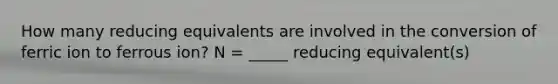 How many reducing equivalents are involved in the conversion of ferric ion to ferrous ion? N = _____ reducing equivalent(s)