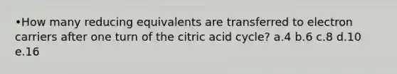 •How many reducing equivalents are transferred to electron carriers after one turn of the citric acid cycle? a.4 b.6 c.8 d.10 e.16