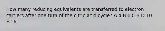 How many reducing equivalents are transferred to electron carriers after one turn of the citric acid cycle? A.4 B.6 C.8 D.10 E.16