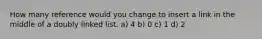 How many reference would you change to insert a link in the middle of a doubly linked list. a) 4 b) 0 c) 1 d) 2