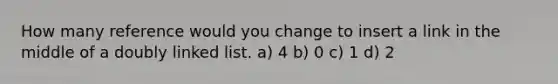 How many reference would you change to insert a link in the middle of a doubly linked list. a) 4 b) 0 c) 1 d) 2