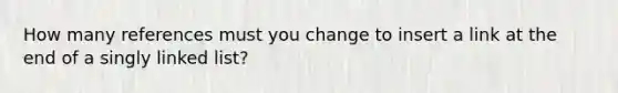 How many references must you change to insert a link at the end of a singly linked list?