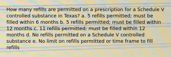 How many refills are permitted on a prescription for a Schedule V controlled substance in Texas? a. 5 refills permitted; must be filled within 6 months b. 5 refills permitted; must be filled within 12 months c. 11 refills permitted; must be filled within 12 months d. No refills permitted on a Schedule V controlled substance e. No limit on refills permitted or time frame to fill refills