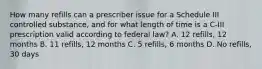 How many refills can a prescriber issue for a Schedule III controlled substance, and for what length of time is a C‐III prescription valid according to federal law? A. 12 refills, 12 months B. 11 refills, 12 months C. 5 refills, 6 months D. No refills, 30 days