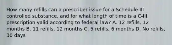 How many refills can a prescriber issue for a Schedule III controlled substance, and for what length of time is a C‐III prescription valid according to federal law? A. 12 refills, 12 months B. 11 refills, 12 months C. 5 refills, 6 months D. No refills, 30 days