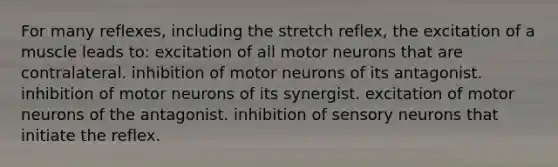 For many reflexes, including the stretch reflex, the excitation of a muscle leads to: excitation of all motor neurons that are contralateral. inhibition of motor neurons of its antagonist. inhibition of motor neurons of its synergist. excitation of motor neurons of the antagonist. inhibition of sensory neurons that initiate the reflex.