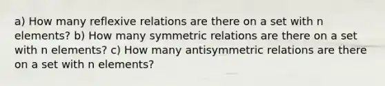 a) How many reflexive relations are there on a set with n elements? b) How many symmetric relations are there on a set with n elements? c) How many antisymmetric relations are there on a set with n elements?