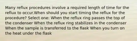 Many reflux procedures involve a required length of time for the reflux to occur.When should you start timing the reflux for the procedure? Select one: When the reflux ring passes the top of the condenser When the reflux ring stabilizes in the condenser When the sample is transferred to the flask When you turn on the heat under the flask