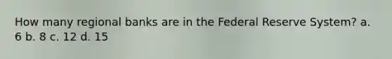 How many regional banks are in the Federal Reserve System? a. 6 b. 8 c. 12 d. 15