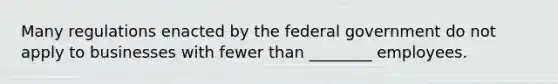 Many regulations enacted by the federal government do not apply to businesses with fewer than ________ employees.