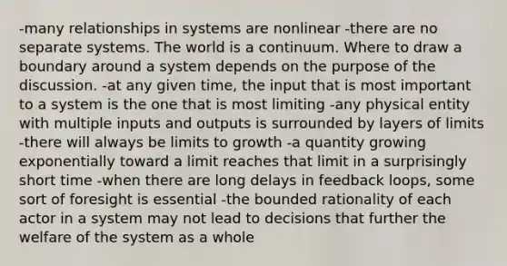 -many relationships in systems are nonlinear -there are no separate systems. The world is a continuum. Where to draw a boundary around a system depends on the purpose of the discussion. -at any given time, the input that is most important to a system is the one that is most limiting -any physical entity with multiple inputs and outputs is surrounded by layers of limits -there will always be limits to growth -a quantity growing exponentially toward a limit reaches that limit in a surprisingly short time -when there are long delays in feedback loops, some sort of foresight is essential -the bounded rationality of each actor in a system may not lead to decisions that further the welfare of the system as a whole