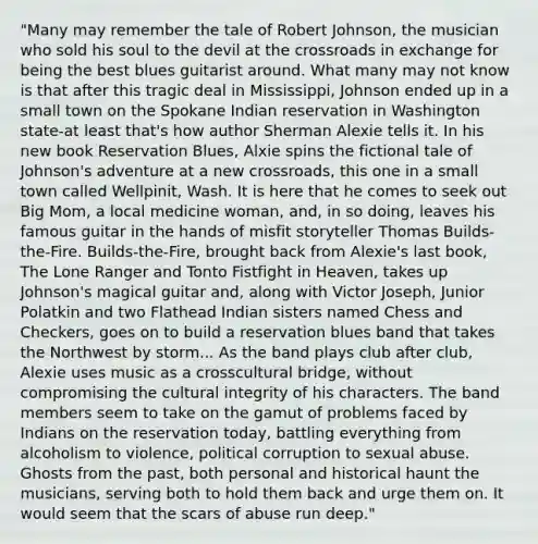 "Many may remember the tale of Robert Johnson, the musician who sold his soul to the devil at the crossroads in exchange for being the best blues guitarist around. What many may not know is that after this tragic deal in Mississippi, Johnson ended up in a small town on the Spokane Indian reservation in Washington state-at least that's how author Sherman Alexie tells it. In his new book Reservation Blues, Alxie spins the fictional tale of Johnson's adventure at a new crossroads, this one in a small town called Wellpinit, Wash. It is here that he comes to seek out Big Mom, a local medicine woman, and, in so doing, leaves his famous guitar in the hands of misfit storyteller Thomas Builds-the-Fire. Builds-the-Fire, brought back from Alexie's last book, The Lone Ranger and Tonto Fistfight in Heaven, takes up Johnson's magical guitar and, along with Victor Joseph, Junior Polatkin and two Flathead Indian sisters named Chess and Checkers, goes on to build a reservation blues band that takes the Northwest by storm... As the band plays club after club, Alexie uses music as a crosscultural bridge, without compromising the cultural integrity of his characters. The band members seem to take on the gamut of problems faced by Indians on the reservation today, battling everything from alcoholism to violence, political corruption to sexual abuse. Ghosts from the past, both personal and historical haunt the musicians, serving both to hold them back and urge them on. It would seem that the scars of abuse run deep."