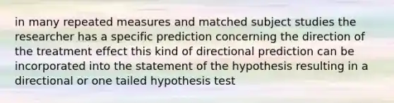 in many repeated measures and matched subject studies the researcher has a specific prediction concerning the direction of the treatment effect this kind of directional prediction can be incorporated into the statement of the hypothesis resulting in a directional or one tailed hypothesis test