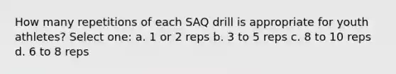 How many repetitions of each SAQ drill is appropriate for youth athletes? Select one: a. 1 or 2 reps b. 3 to 5 reps c. 8 to 10 reps d. 6 to 8 reps