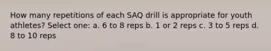 How many repetitions of each SAQ drill is appropriate for youth athletes? Select one: a. 6 to 8 reps b. 1 or 2 reps c. 3 to 5 reps d. 8 to 10 reps