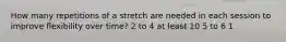 How many repetitions of a stretch are needed in each session to improve flexibility over time? 2 to 4 at least 10 5 to 6 1