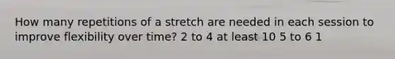 How many repetitions of a stretch are needed in each session to improve flexibility over time? 2 to 4 at least 10 5 to 6 1