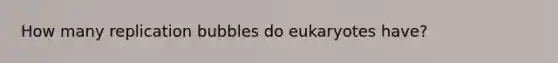 How many replication bubbles do eukaryotes have?