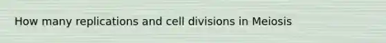 How many replications and cell divisions in Meiosis