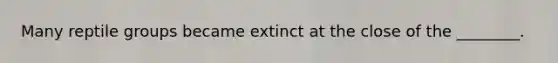 Many reptile groups became extinct at the close of the ________.