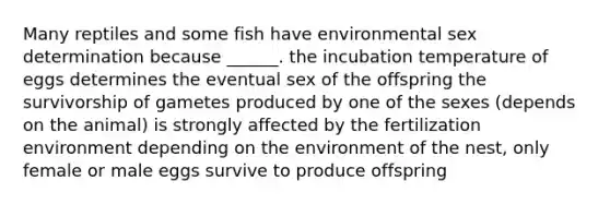 Many reptiles and some fish have environmental sex determination because ______. the incubation temperature of eggs determines the eventual sex of the offspring the survivorship of gametes produced by one of the sexes (depends on the animal) is strongly affected by the fertilization environment depending on the environment of the nest, only female or male eggs survive to produce offspring