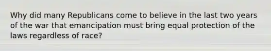 Why did many Republicans come to believe in the last two years of the war that emancipation must bring equal protection of the laws regardless of race?