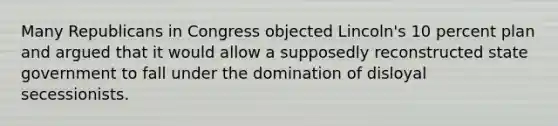 Many Republicans in Congress objected Lincoln's 10 percent plan and argued that it would allow a supposedly reconstructed state government to fall under the domination of disloyal secessionists.