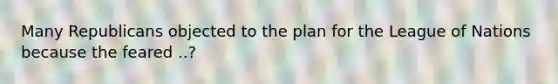 Many Republicans objected to the plan for the League of Nations because the feared ..?