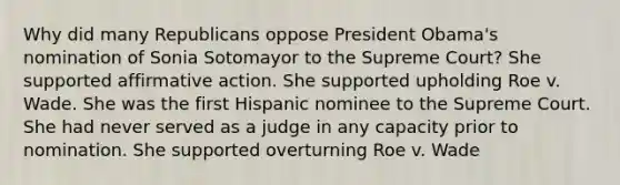 Why did many Republicans oppose President Obama's nomination of Sonia Sotomayor to the Supreme Court? She supported affirmative action. She supported upholding Roe v. Wade. She was the first Hispanic nominee to the Supreme Court. She had never served as a judge in any capacity prior to nomination. She supported overturning Roe v. Wade