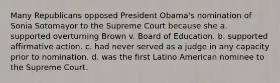 Many Republicans opposed President Obama's nomination of Sonia Sotomayor to the Supreme Court because she a. supported overturning Brown v. Board of Education. b. supported affirmative action. c. had never served as a judge in any capacity prior to nomination. d. was the first Latino American nominee to the Supreme Court.