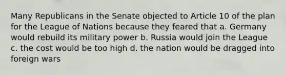 Many Republicans in the Senate objected to Article 10 of the plan for the League of Nations because they feared that a. Germany would rebuild its military power b. Russia would join the League c. the cost would be too high d. the nation would be dragged into foreign wars