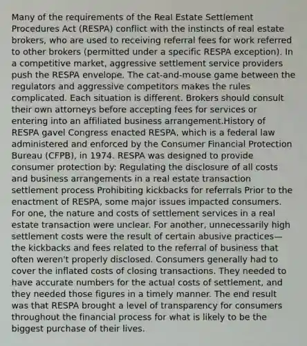 Many of the requirements of the Real Estate Settlement Procedures Act (RESPA) conflict with the instincts of real estate brokers, who are used to receiving referral fees for work referred to other brokers (permitted under a specific RESPA exception). In a competitive market, aggressive settlement service providers push the RESPA envelope. The cat-and-mouse game between the regulators and aggressive competitors makes the rules complicated. Each situation is different. Brokers should consult their own attorneys before accepting fees for services or entering into an affiliated business arrangement.History of RESPA gavel Congress enacted RESPA, which is a federal law administered and enforced by the Consumer Financial Protection Bureau (CFPB), in 1974. RESPA was designed to provide consumer protection by: Regulating the disclosure of all costs and business arrangements in a real estate transaction settlement process Prohibiting kickbacks for referrals Prior to the enactment of RESPA, some major issues impacted consumers. For one, the nature and costs of settlement services in a real estate transaction were unclear. For another, unnecessarily high settlement costs were the result of certain abusive practices—the kickbacks and fees related to the referral of business that often weren't properly disclosed. Consumers generally had to cover the inflated costs of closing transactions. They needed to have accurate numbers for the actual costs of settlement, and they needed those figures in a timely manner. The end result was that RESPA brought a level of transparency for consumers throughout the financial process for what is likely to be the biggest purchase of their lives.