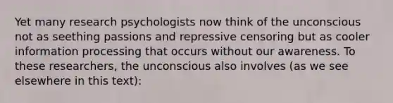 Yet many research psychologists now think of the unconscious not as seething passions and repressive censoring but as cooler information processing that occurs without our awareness. To these researchers, the unconscious also involves (as we see elsewhere in this text):