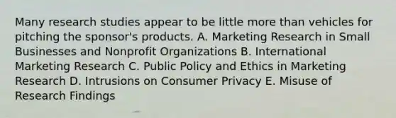 Many research studies appear to be little more than vehicles for pitching the sponsor's products. A. Marketing Research in Small Businesses and Nonprofit Organizations B. International Marketing Research C. Public Policy and Ethics in Marketing Research D. Intrusions on Consumer Privacy E. Misuse of Research Findings