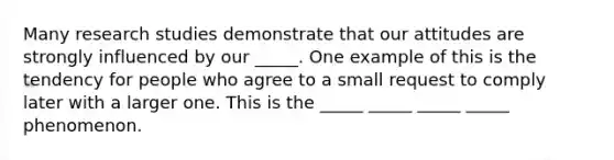 Many research studies demonstrate that our attitudes are strongly influenced by our _____. One example of this is the tendency for people who agree to a small request to comply later with a larger one. This is the _____ _____ _____ _____ phenomenon.