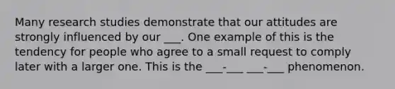 Many research studies demonstrate that our attitudes are strongly influenced by our ___. One example of this is the tendency for people who agree to a small request to comply later with a larger one. This is the ___-___ ___-___ phenomenon.